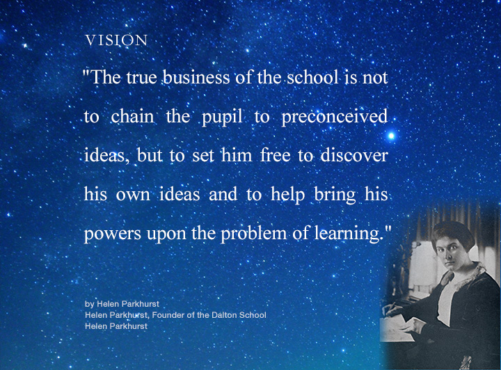 VISION　The true business of the school is not to chain the pupil to preconceived ideas, but to set him free to discover his own ideas and to help bring his powers upon the problem of learning.
