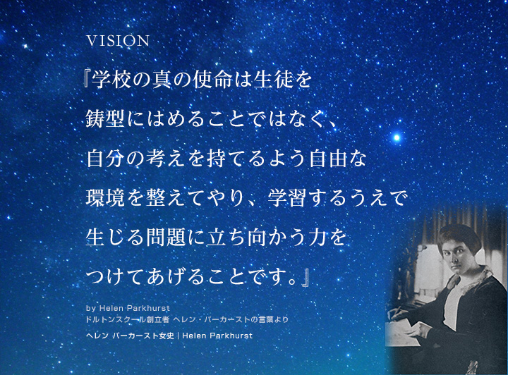 VISION　『学校の真の使命は生徒を鋳型にはめることではなく、自分の考えを持てるよう自由な環境を整えてやり、学習するうえで生じる問題に立ち向かう力をつけてあげることです。』