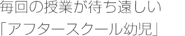 毎回の授業が待ち遠しい 「アフタースクール幼児」