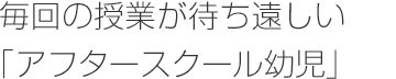 毎回の授業が待ち遠しい「アフタースクール幼児」