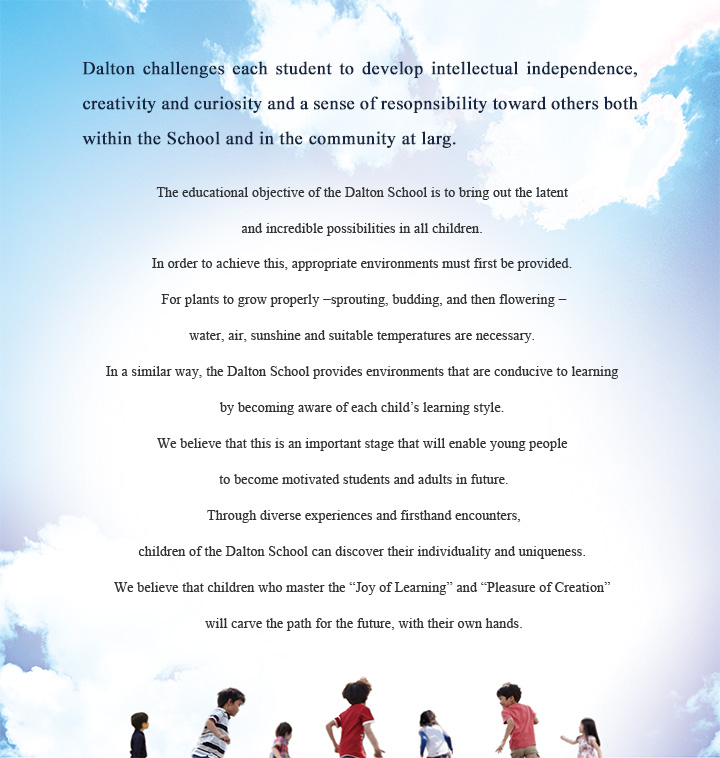 Dalton challenges each student to develop intellectual independence, creativity and curiosity and a sense of resopnsibility toward others both within the School and in the community at larg. The educational objective of the Dalton School is to bring out the latent and incredible possibilities in all children. In order to achieve this, appropriate environments must first be provided. For plants to grow properly −sprouting, budding, and then flowering −water, air, sunshine and suitable temperatures are necessary. In a similar way, the Dalton School provides environments that are conducive to learning by becoming aware of each child's learning style. We believe that this is an important stage that will enable young people to become motivated students and adults in future. Through diverse experiences and firsthand encounters, children of the Dalton School can discover their individuality and uniqueness. We believe that children who master the "Joy of Learning" and "Pleasure of Creation" will carve the path for the future, with their own hands.