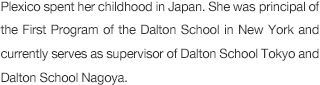 Mrs. Plexico spent her childhood in Japan. She was principal of the First Program of the Dalton School in New York and currently serves as supervisor of Dalton School Tokyo and Dalton School Nagoya.