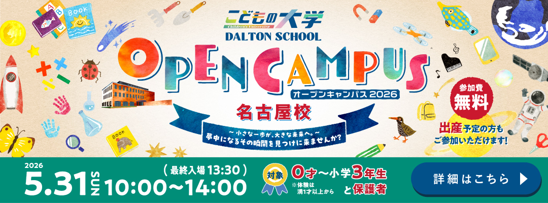 こどもの大学 DALTON SCHOOL オープンキャンパス2026 名古屋校  ～小さな一歩が、大きな未来へ。～ 参加費無料 出産予定の方もご参加いただけます！ 2026年5月31日 SUN 10:00〜14:00（最終入場13:30） 対象：0歳〜小学3年生と保護者 ※体験は満1才以上から 詳細はこちら
