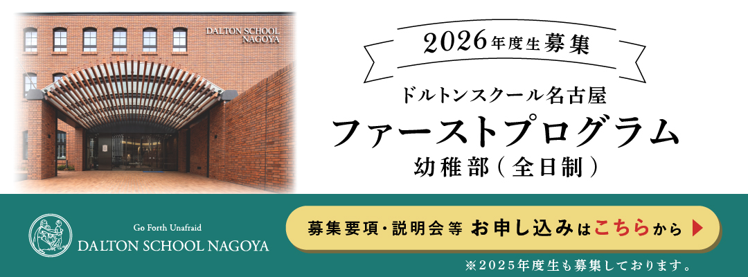 2026年度生募集 ドルトンスクール名古屋 ファーストプログラム 幼稚部（全日制） Go Forth Unafraid DALTON SCHOOL NAGOYA 募集要項・説明会等 お申込みはこちらから ※2025年度生も募集しております。