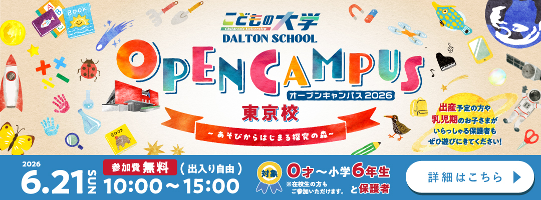 こどもの大学 DALTON SCHOOL オープンキャンパス2026 東京校  ～あそびからはじまる探求の森～ 出産予定の方や乳児期のお子さまがいらっしゃる保護者もぜひ遊びにきてください！ 参加費無料（出入り自由） 2026年6月21日 SUN 10:00〜15:00 対象：0歳〜小学6年生と保護者 ※在校生の方もご参加いただけます。 詳細はこちら