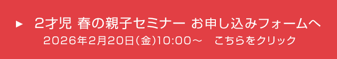 2才児 春の親子セミナー お申し込みフォームへ 2026年2月20日(金)10:00~ こちらをクリック