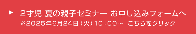 2才児 夏の親子セミナー お申し込みフォームへ　※2025年6月24日（火）10：00～　こちらをクリック