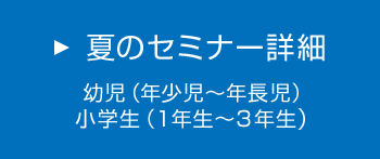 夏のセミナー詳細　幼児（年少児～年長児）　小学生（1年生～3年生）