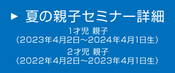 夏の親子セミナー詳細　1才児 親子（2023年4月2日～2024年4月1日生）　2才児 親子（2022年4月2日～2023年4月1日生）