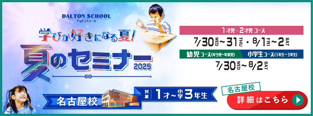 学びが好きになる夏！ 夏のセミナー2025 ドルトンスクール 名古屋校 対象1才～小学3年生 1才児・2才児コース 7月30日（水）～31日（木）・8月1日（金）～2日（土） 幼児コース（年少児～年長児）・小学生コース（1年生～3年生） 7月30日（水）～8月2日（土） 詳細はこちら