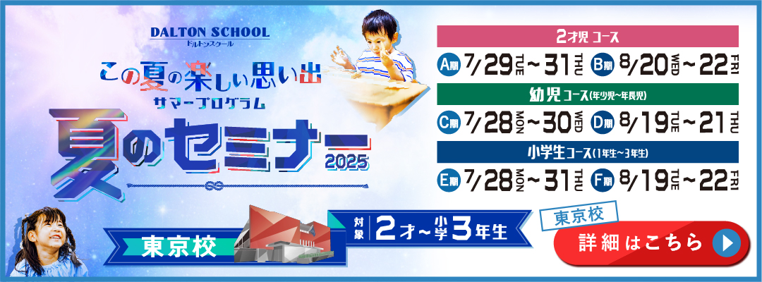 この夏の楽しい思い出 サマープログラム 夏のセミナー2025 ドルトンスクール 東京校 対象2才～小学3年生 2才児コース A期 7月29日（火）～31日（木） B期 8月20日（水）～22日（金） 幼児コース（年少児～年長児） C期 7月28日（月）～7月30日（水） D期 8月19日（火）～21日（木） 小学生コース（1年生～3年生） E期 7月28日（月）～7月31日（木） F期 8月19日（火）～22日（金） 詳細はこちら