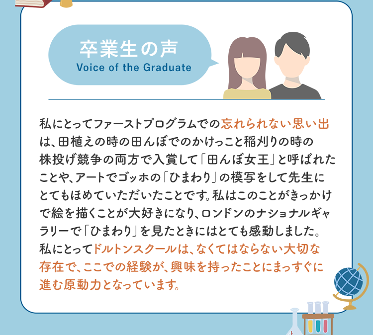 卒業生の声 私にとってファーストプログラムでの忘れられない思い出は、田植えの時の田んぼでのかけっこと稲刈りの時の株投げ競争の両方で入賞して「田んぼ女王」と呼ばれたことや、アートでゴッホの「ひまわり」の模写をして先生にとてもほめていただいたことです。私はこのことがきっかけで絵を描くことが大好きになり、ロンドンのナショナルギャラリーで「ひまわり」を見たときにはとても感動しました。私にとってドルトンスクールは、なくてはならない大切な存在で、ここでの経験が、興味を持ったことにまっすぐに進む原動力となっています。
