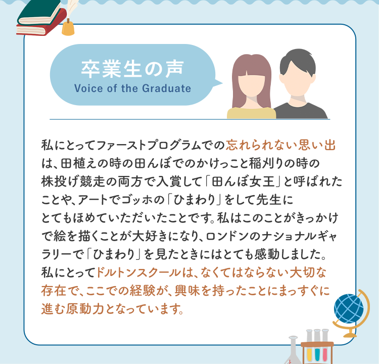 卒業生の声 私にとってファーストプログラムでの忘れられない思い出は、田植えの時の田んぼでのかけっこと稲刈りの時の株投げ競走の両方で入賞して「田んぼ女王」と呼ばれたことや、アートでゴッホの「ひまわり」をして先生にとてもほめていただいたことです。私はこのことがきっかけで絵を描くことが大好きになり、ロンドンのナショナルギャラリーで「ひまわり」を見たときにはとても感動しました。私にとってドルトンスクールは、なくてはならない大切な存在で、ここでの経験が、興味を持ったことにまっすぐに進む原動力となっています。