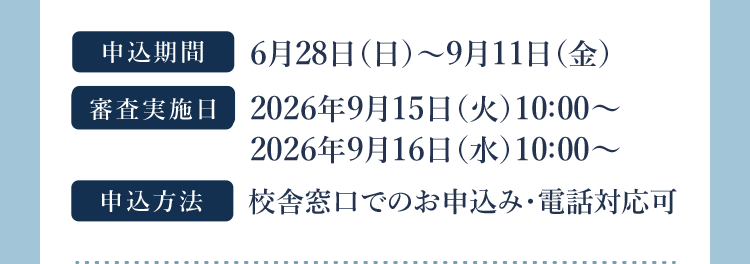 申込期間 6月28日(日)～9月11日(金) 審査実施日 2026年9月15日(火)10:00～ 2026年9月16日(水)10:00～ 申込方法 校舎窓口でのお申込み·電話対応可