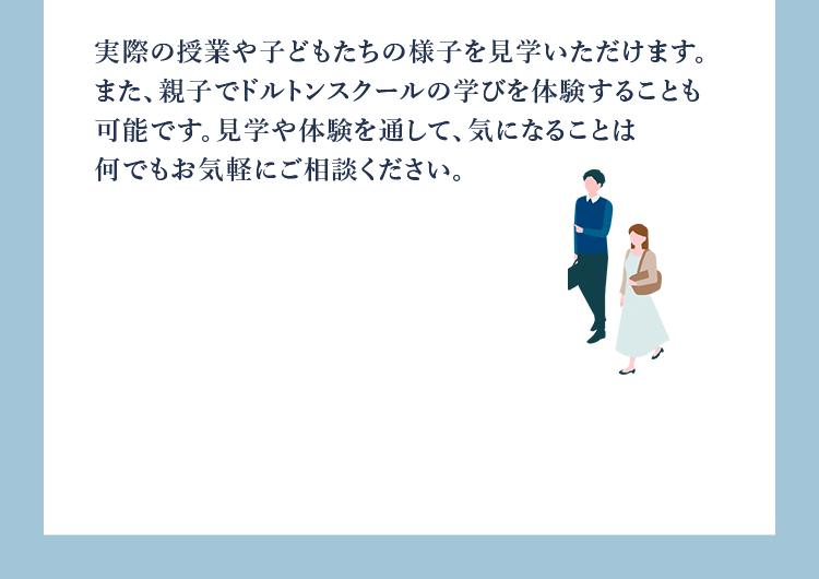 実際の授業や子どもたちの様子を見学いただけます。また、親子でドルトンスクールの学びを体験することも可能です。見学や体験を通して、気になることは何でもお気軽にご相談ください。
