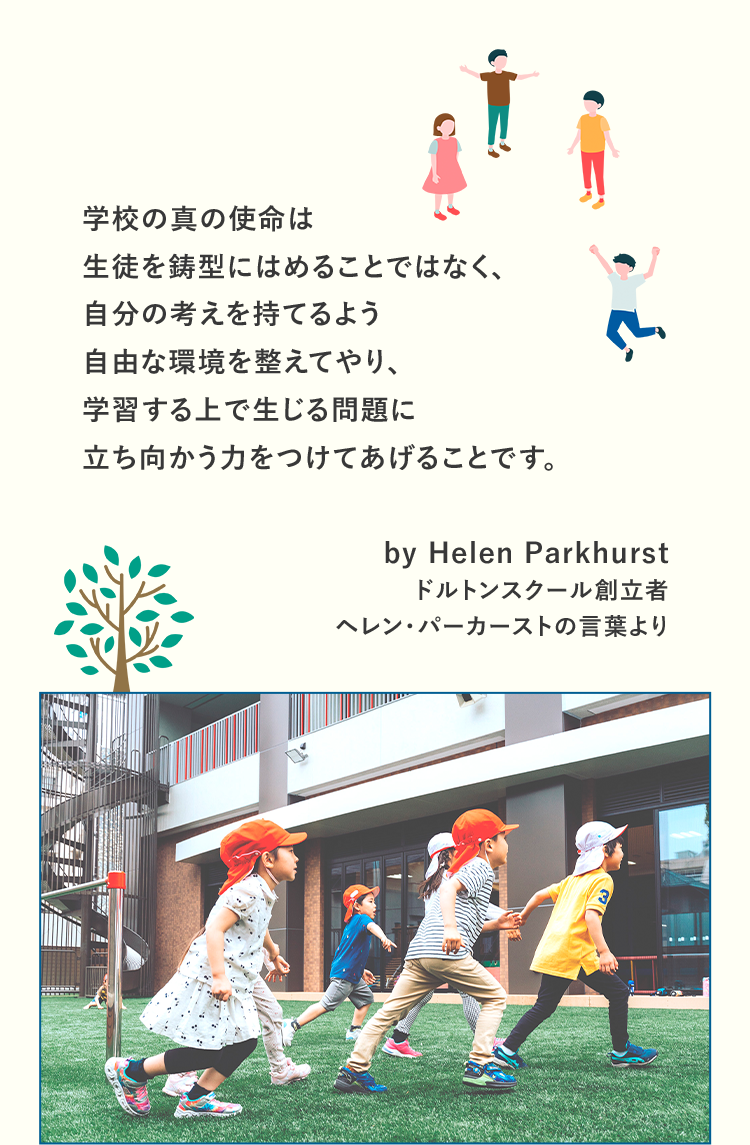 学校の真の使命は生徒を鋳型にはめることではなく、自分の考えを持てるよう自由な環境を整えてやり、学習する上で生じる問題に立ち向かう力をつけてあげることです。ドルトンスクール創立者 ヘレン・パーカーストの言葉より