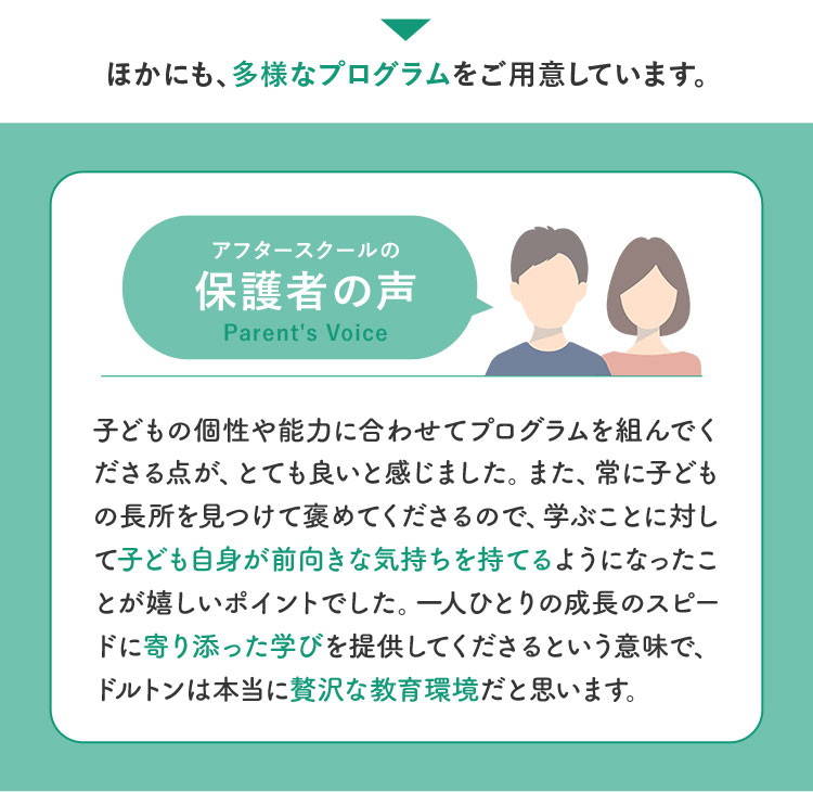 ほかにも、多様なプログラムをご用意しています。 アフタースクールの保護者の声 子どもの個性や能力に合わせてプログラムを組んでくださる点が、とても良いと感じました。また、常に子どもの長所を見つけて褒めてくださるので、学ぶことに対して子ども自身が前向きな気持ちを持てるようになったことが嬉しいポイントでした。一人ひとりの成長のスピードに寄り添った学びを提供してくださるという意味で、ドルトンは本当に贅沢な教育環境だと思います。