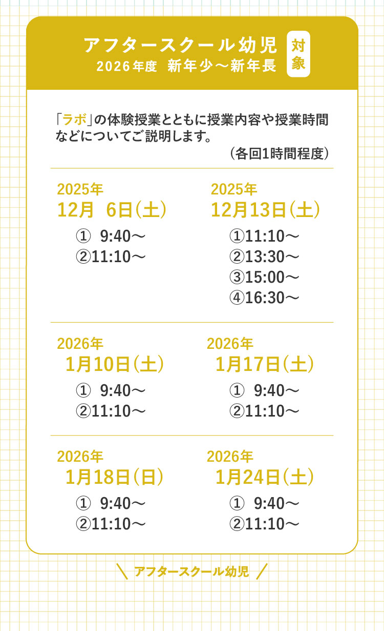 対象 アフタースクール幼児 2026年度 新年少～新年長 「ラボ」の体験授業とともに授業内容や授業時間などについてご説明します。（各回1時間程度） 2025年12月6日（土）①9:40～ ②11:10～ 2025年12月13日（土）①11:10～ ②13:30～ ③15:00～ ④16:30～ 2026年1月10日（土）①9:40～ ②11:10～ 2026年1月17日（土）①9:40～ ②11:10～ 2026年1月18日（日）①9:40～ ②11:10～ 2026年1月24日（土）①9:40～ ②11:10～