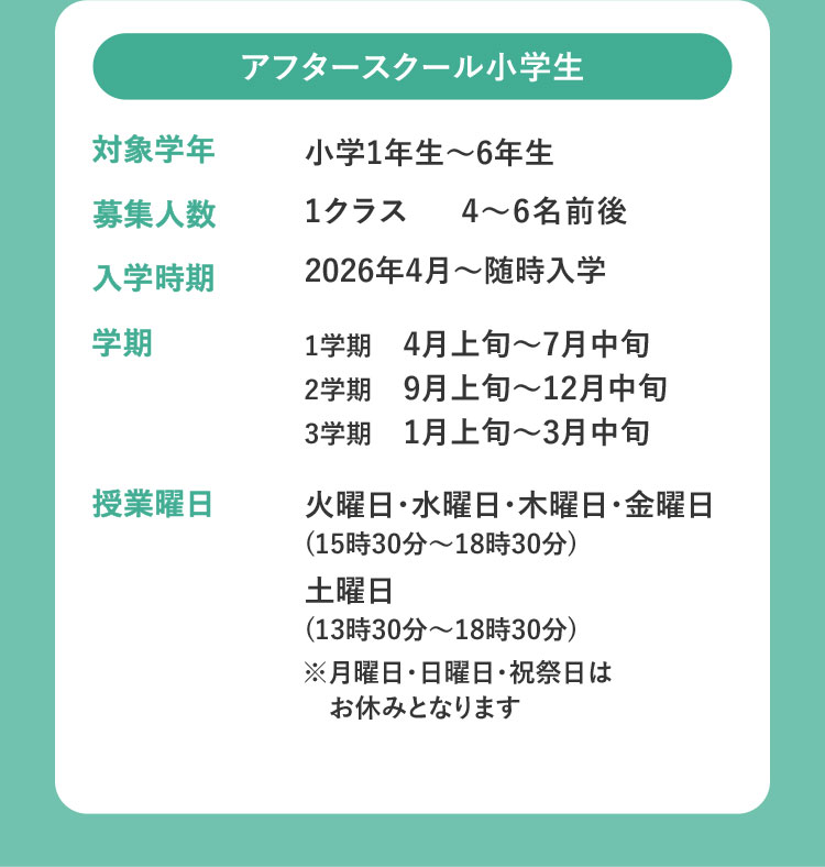 アフタースクール小学生 対象学年 小学1年生～6年生 募集人数 1クラス 4～6名前後 入学時期 2026年4月～随時入学 学期 1学期 4月上旬～7月中旬 2学期 9月上旬～12月中旬 3学期 1月上旬～3月中旬 授業曜日 火曜日・水曜日・木曜日・金曜日（15時30分～18時30分） 土曜日（13時30分～18時30分） ※月曜日・日曜日・祝祭日はお休みとなります