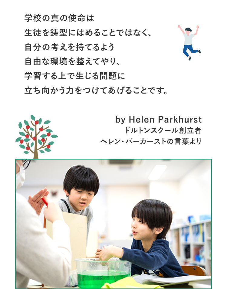 学校の真の使命は生徒を鋳型にはめることではなく、自分の考えを持てるよう自由な環境を整えてやり、学習する上で生じる問題に立ち向かう力をつけてあげることです。by Helen Parkhurst ドルトンスクール創立者ヘレン・パーカーストの言葉より