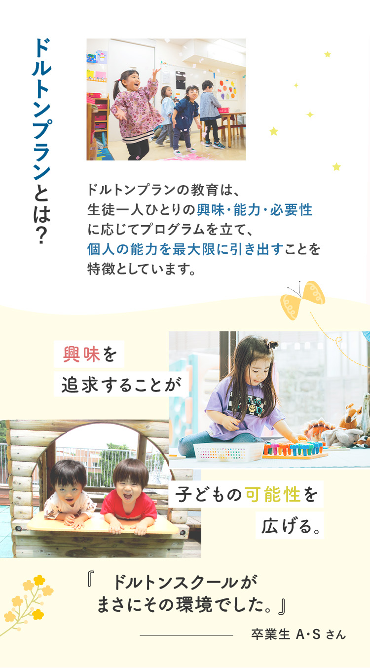 ドルトンプランとは? ドルトンプランの教育は、生徒一人ひとりの興味・能力・必要性に応じてプログラムを立て、個人の能力を最大限に引き出すことを特徴としています。 興味を追求することが子供の可能性を広げる。「ドルトンスクールがまさにその環境でした」卒業生A・Sさん