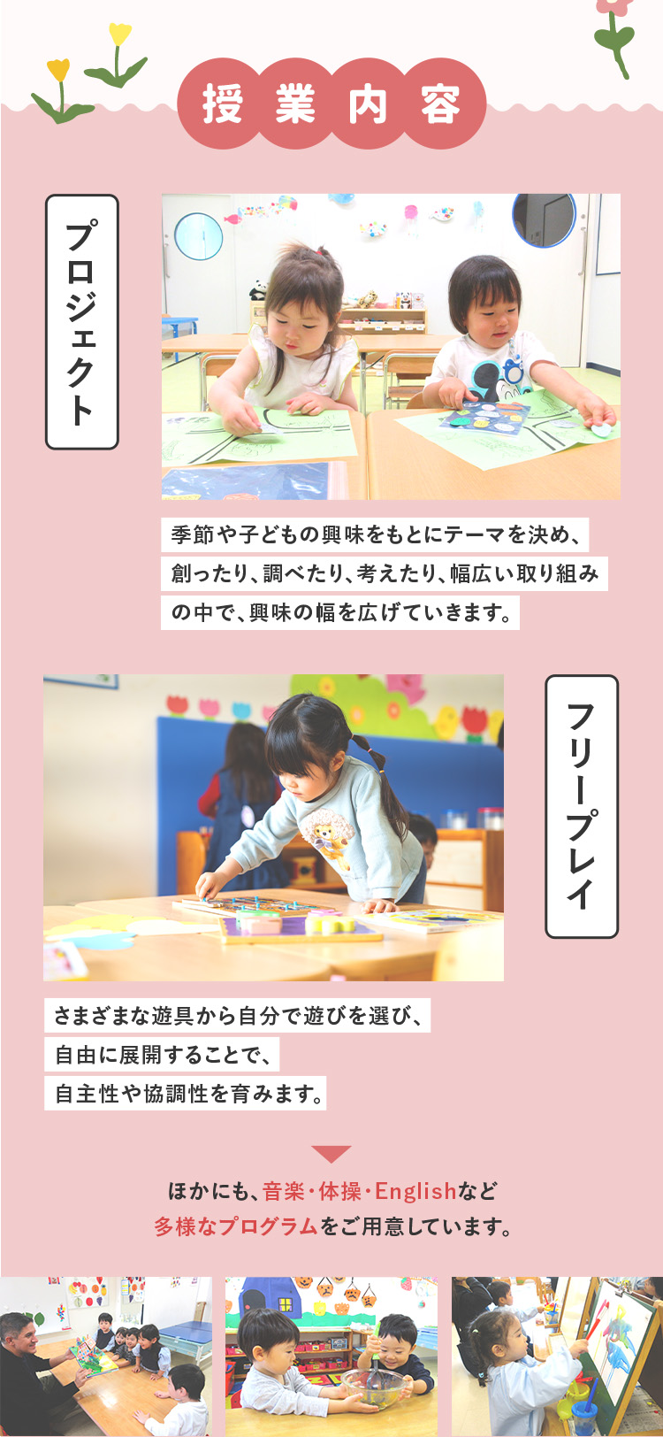 授業内容 プロジェクト 季節や子どもの興味をもとにテーマを決め、創ったり、調べたり、考えたり、幅広い取り組みの中で、興味の幅を広げていきます。 フリープレイ さまざまな遊具から自分で遊びを選び、自由に展開することで、自主性や協調性を育みます。ほかにも、音楽・体操・Englishなど多様なプログラムをご用意しています。