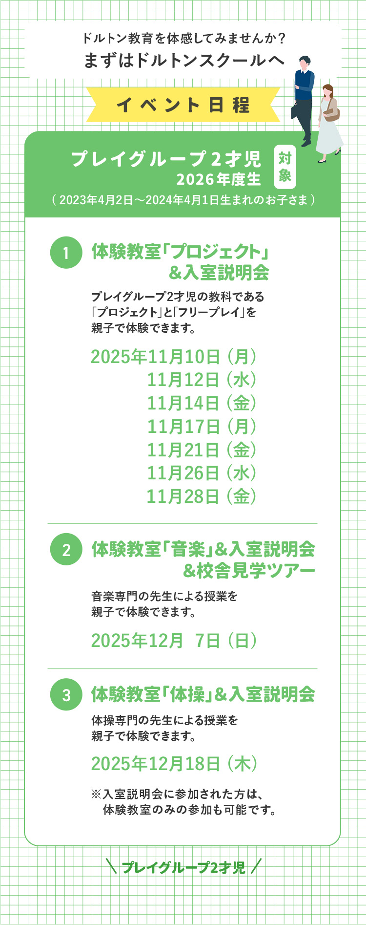 ドルトン教育を体感してみませんか?まずはドルトンスクールへ イベント日程 対象 プレイグループ2才児 2026年度生(2023年4月2日～2024年4月1日生まれのお子さま) ①体験教室「プロジェクト」&入室説明会 プレイグループ2才児の教科である「プロジェクト」と「フリープレイ」を親子で体験できます。 2025年11月10日(月)2025年11月12日(水)2025年11月14日(金)2025年11月17日(月)2025年11月21日(金)2025年11月26日(水)2025年11月28日(金) ②体験教室「音楽」&入室説明会&校舎見学ツアー 音楽専門の先生による授業を親子で体験できます。 2025年12月7日(日) ③体験教室「体操」&入室説明会 体操専門の先生による授業を親子で体験できます。 2025年12月18日(木) ※入学説明会に参加された方は、体験教室のみの参加も可能です。