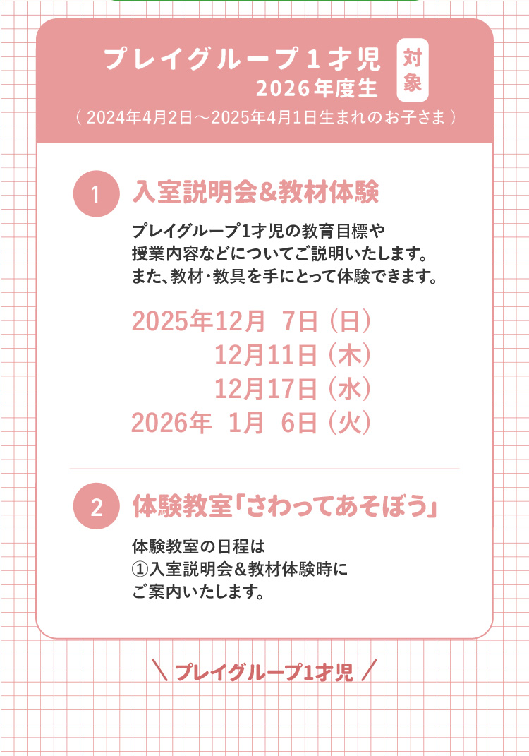 対象 プレイグループ1才児 2026年度生(2024年4月2日～2025年4月1日生まれのお子さま) ①入室説明会&教材体験 プレイグループ1才児の教育目標や授業内容についてご説明いたします。また、教材・教具を手にとって体験できます。 2025年12月7日(日)2025年12月11日(木)2025年12月17日(水)2026年1月6日(火) ②体験教室「さわってあそぼう」 体験教室の日程は①入室説明会&教材体験時にご案内いたします。