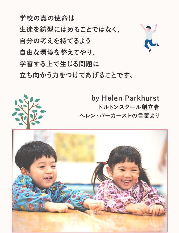 学校の真の使命は生徒を鋳型にはめることではなく、自分の考えを持てるよう自由な環境を整えてやり、学習する上で生じる問題に立ち向かう力をつけてあげることです。by Helen Parkhurst ドルトンスクール創立者ヘレン・パーカーストの言葉より