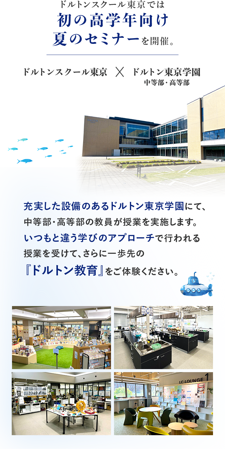 ドルトンスクール東京では初の高学年向け夏のセミナーを開催。　ドルトンスクール東京×ドルトン東京学園 中等部・高等部　充実した設備のあるドルトン東京学園にて、中等部・高等部の教員が授業を実施します。いつもと違う学びのアプローチで行われる授業を受けて、さらに一歩先の「ドルトン教育」をご体験ください