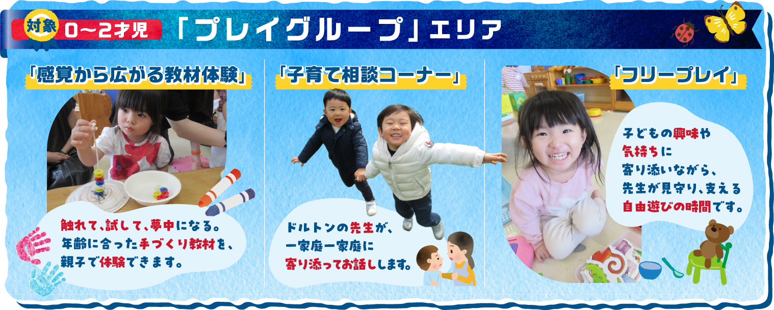 対象：0～2才児 感覚から広がる教材体験：触れて、試して、夢中になる。年齢に合った手作り教材を親子で体験できます。 子育て相談コーナー：ドルトンの先生が、一家庭一家庭に寄り添ってお話しします。 フリープレイ：子どもの興味や気持ちに寄り添いながら、先生が見守り、支える自由遊びの時間です。