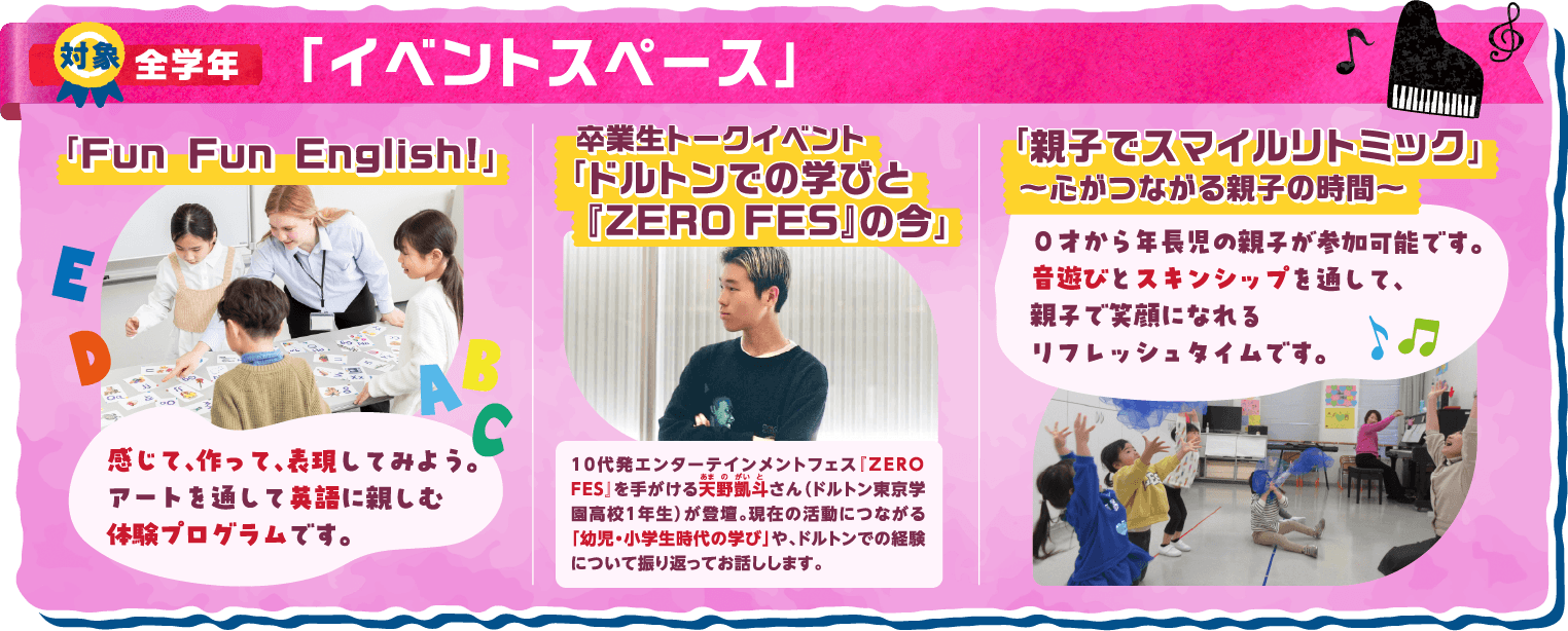対象：全学年 Fun Fun English!：感じて、作って、表現してみよう。アートを通して英語に親しむ体験プログラムです。 卒業生トークイベント「ドルトンでの学びと 「ZERO FES」 の今」：10代発エンターテイメントフェス「ZERO FES」を手がける天野凱斗（あまのがいと）さん（ドルトン東京学園高校1年生）が登壇。現在の活動につながる「幼児・小学生時代の学び」や、ドルトンでの経験について振り返ってお話しします。 「親子でスマイルリトミック」～心がつながる親子の時間～：0才から年長児の親子が参加可能です。音遊びとスキンシップを通して、親子で笑顔になれるリフレッシュタイムです。