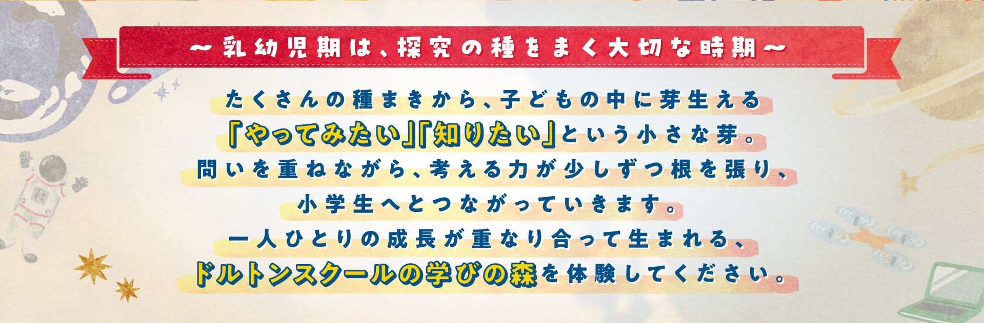 ～乳幼児期は、研究の種をまく大切な時期～ たくさんの種まきから、子どもの中に芽生える「やってみたい」「知りたい」という小さな芽。問いを重ねながら、考える力が少しずつ根を張り、小学生へとつながっていきます。一人ひとりの成長が重なり合って生まれる、ドルトンスクールの学びの森を体験してください。