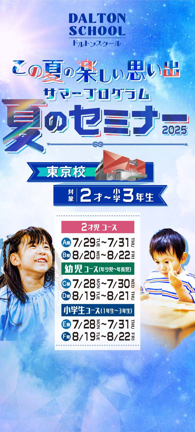 ドルトンスクール この夏の楽しい思い出 サマープログラム 夏のセミナー2025 東京校 対象：2才から小学3年生 2才児コースのA期：7月29日(火)から7月31日(木) 2才児コースのB期：8月20日(水)から8月22日(金) 幼児コース(年少児から年長児)のC期：7月28日(月)から7月30日(水) 幼児コース(年少児から年長児)のD期：8月19日(火)から8月21日(木) 小学生コース(1年生から3年生)のE期：7月28日(月)から7月31日(木) 小学生コース(1年生から3年生)のF期：8月19日(火)から8月22日(金)