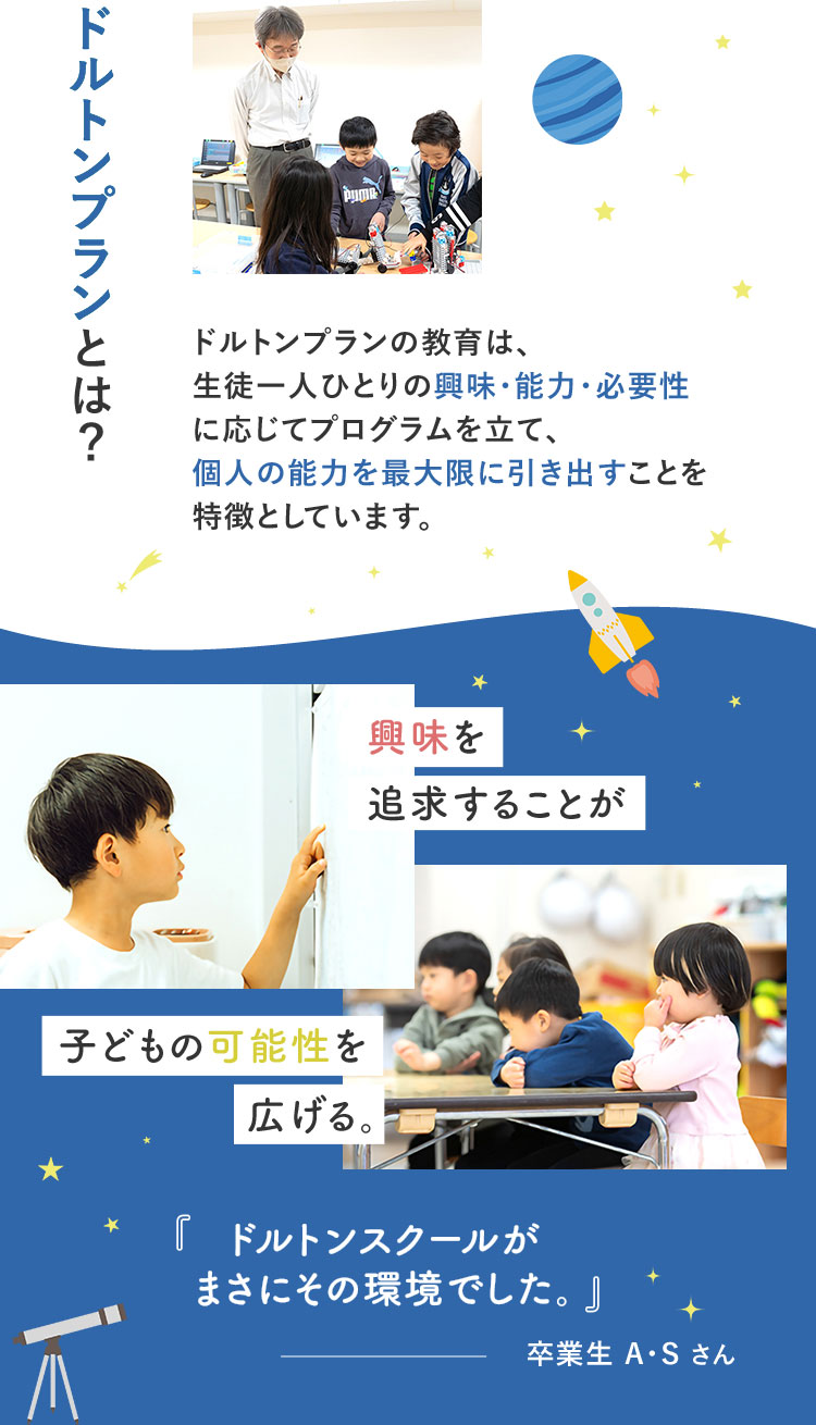 ドルトンプランとは? ドルトンプランの教育は、生徒一人ひとりの興味・能力・必要性に応じてプログラムを立て、個人の能力を最大限に引き出すことを特徴としています。 興味を追求することが子どもの可能性を広げる。「ドルトンスクールがまさにその環境でした。」卒業生A・Sさん