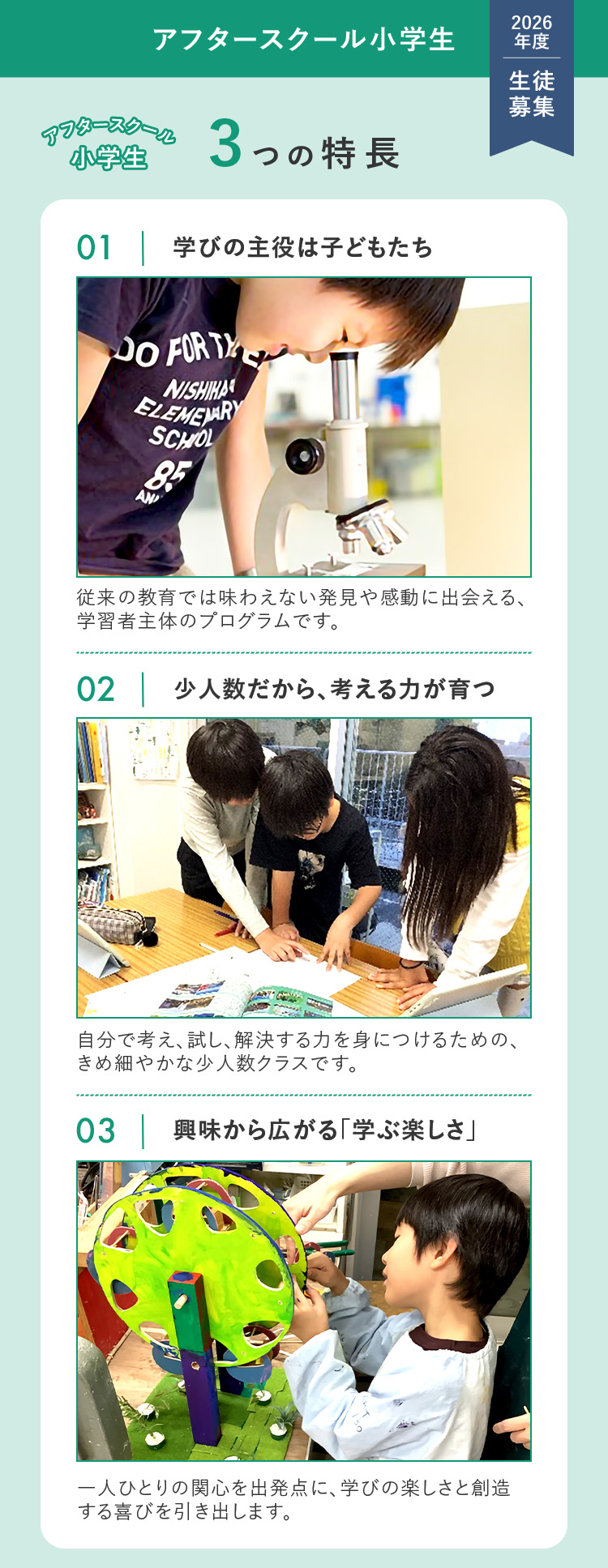 アフタースクール小学生 2026年度 生徒募集 アフタースクール小学生3つの特長 ①学びの主役は子どもたち 従来の教育では味わえない発見や感動に出会える、学習者主体のプログラムです。 ②少人数だから、考える力が育つ 自分で考え、試し、解決する力を身につけるための、きめ細やかな少人数クラスです。 ③興味から広がる「学ぶ楽しさ」 一人ひとりの関心を出発点に、学びの楽しさと創造する喜びを引き出します。