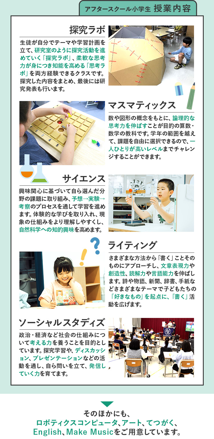 アフタースクール小学生 授業内容 探求ラボ  生徒が自分でテーマや学習計画を立て、研究室のように探究活動を進めていく「探求ラボ」、柔軟な思考力が身につき知能を高める「思考ラボ」を両方経験できるクラスです。探究した内容をまとめ、最後には研究発表も行います。 マスマティックス 数や図形の概念をもとに、論理的な思考力を伸ばすことが目的の算数・数学の教科です。学年の範囲を越えて、課題を自由に選択できるので、一人ひとりが高いレベルまでチャレンジすることができます。 サイエンス 興味関心に基づいて自ら選んだ分野の課題に取り組み、予想→実験→考察のプロセスを通して学習を進めます。体験的な学びを取り入れ、現象の仕組みをより理解しやすくし、自然科学への知的興味を高めます。 ライティング さまざまな方法から「書く」ことそのものにアプローチし、文章表現力や創造性、読解力や言語能力を伸ばします。詩や物語、新聞、辞書、手紙などさまざまなテーマで子どもたちの「好きなもの」を起点に、「書く」活動を広げます。 ソーシャルスタディズ 政治・経済など社会の仕組みについて考える力を養うことを目的としています。探究学習や、ディスカッション、プレゼンテーションなどの活動を通し、自ら問いを立て、発信していく力を育てます。 そのほかにも、ロボティクスコンピュータ、アート、てつがく、English、Make Musicをご用意しています。