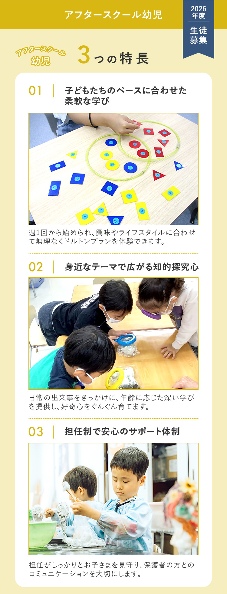 アフタースクール幼児 2026年度 生徒募集 アフタースクール幼児3つの特長 ①子どもだちのペースに合わせた柔軟な学び 週1回から始められ、興味やライフスタイルに合わせて無理なくドルトンプランを体験できます。 ②身近なテーマで広がる知的探求心 日常の出来事をきっかけに、年齢に応じた深い学びを提供し、好奇心をぐんぐん育てます。 ③担任制で安心のサポート体制 担任がしっかりとお子さまを見守り、保護者の方とのコミュニケーションを大切にします。