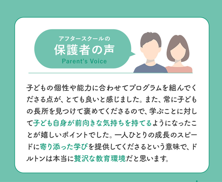 アフタースクールの保護者の声 子どもの個性や能力に合わせてプログラムを組んでくださる点が、とても良いと感じました。また、常に子どもの長所を見つけて褒めてくださるので、学ぶことに対して子ども自身が前向きな気持ちを持てるようになったことが嬉しいポイントでした。一人ひとりの成長のスピードに寄り添った学びを提供してくださるという意味で、ドルトンは本当に贅沢な教育環境だと思います。