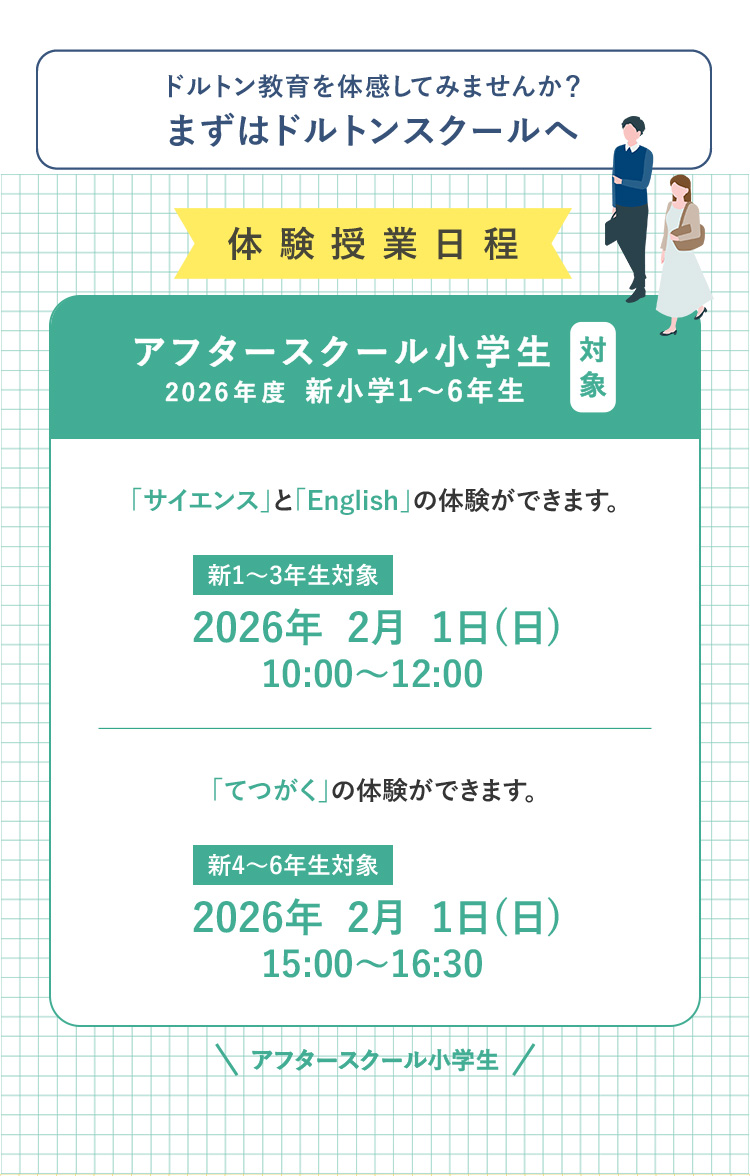 ドルトン教育を体感してみませんか?まずはドルトンスクールへ 体験授業日程 対象 アフタースクール小学生 2026年度 新小学1～6年生 「サイエンス」と「English」の体験ができます。新1～3年生対象 2026年2月1日（日） 10:00～12:00 「てつがく」の体験ができます。 新4～6年生対象 2026年2月1日（日） 15:00～16:30