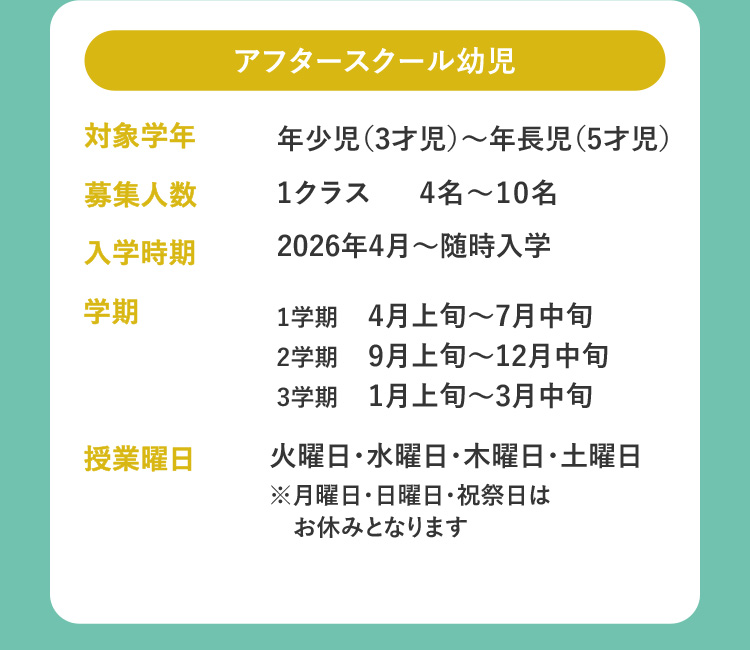 アフタースクール幼児 対象学年 年少児（3才児）～年長児（5才児） 募集人数 1クラス 4名～10名 入学時期 2026年4月～随時入学 学期 1学期 4月上旬～7月中旬 2学期 9月上旬～12月中旬 3学期 1月上旬～3月中旬 授業曜日 火曜日・水曜日・木曜日・土曜日 ※月曜日・日曜日・祝祭日はお休みとなります