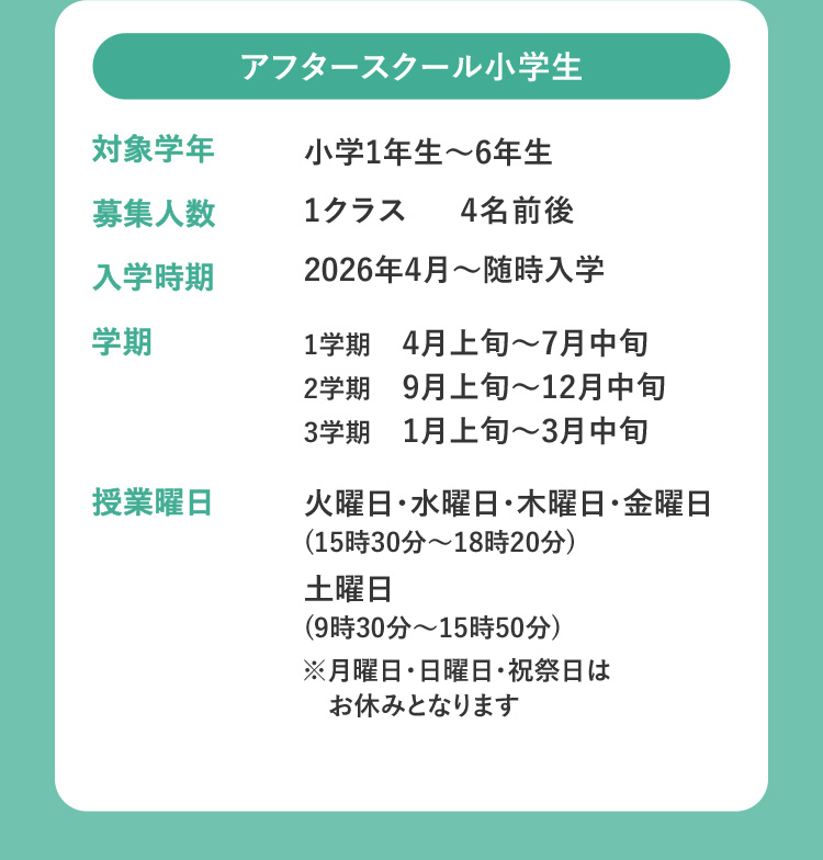 アフタースクール小学生 対象学年 小学1年生～6年生 募集人数 1クラス 4名前後 入学時期 2026年4月～随時入学 学期 1学期 4月上旬～7月中旬 2学期 9月上旬～12月中旬 3学期 1月上旬～3月中旬 授業曜日 火曜日・水曜日・木曜日・金曜日（15時30分～18時20分） 土曜日（9時30分～15時50分） ※月曜日・日曜日・祝祭日はお休みとなります