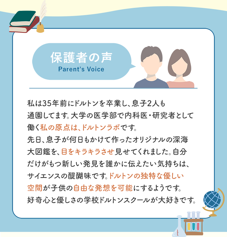 保護者の声 私は35年前にドルトンを卒業し、息子2人も通園してます。大学の医学部で内科医・研究者として働く私の原点は、ドルトンラボです。先日、息子が何日もかけて作ったオリジナルの深海大図鑑を、目をキラキラさせ見せてくれました。自分だけがもつ新しい発見を誰かに伝えたい気持ちは、サイエンスの醍醐味です。ドルトンの独特な優しい空間が子供の自由な発想を可能にするようです。好奇心と優しさの学校ドルトンスクールが大好きです。