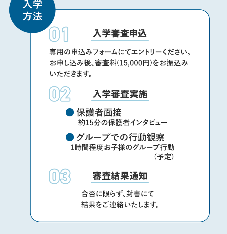 入学方法 01 入学審査申込 専用の申込みフォームにてエントリーください。お申し込み後、審査料(15,000円)をお振込みいただきます。 02 入学審査実施 ・保護者面接 約15分の保護者インタビュー ・グループでの行動観察 1時間程度お子様のグループ行動（予定）03 審査結果通知 合否に限らず、封書にて結果をご連絡いたします。