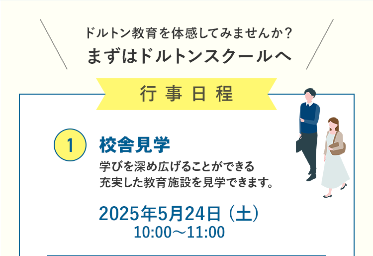 ドルトン教育を体感してみませんか？まずはドルトンスクールへ 行事日程 ①校舎見学 学びを深め広げることができる 充実した教育施設を見学できます。2025年5月24日（土）10:00～11:00