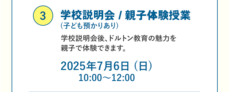 ③学校説明会 / 親子体験授業（子ども預かりあり）学校説明会後、ドルトン教育の魅力を 親子で体験できます。2025年7月6日（日）10:00～12:00