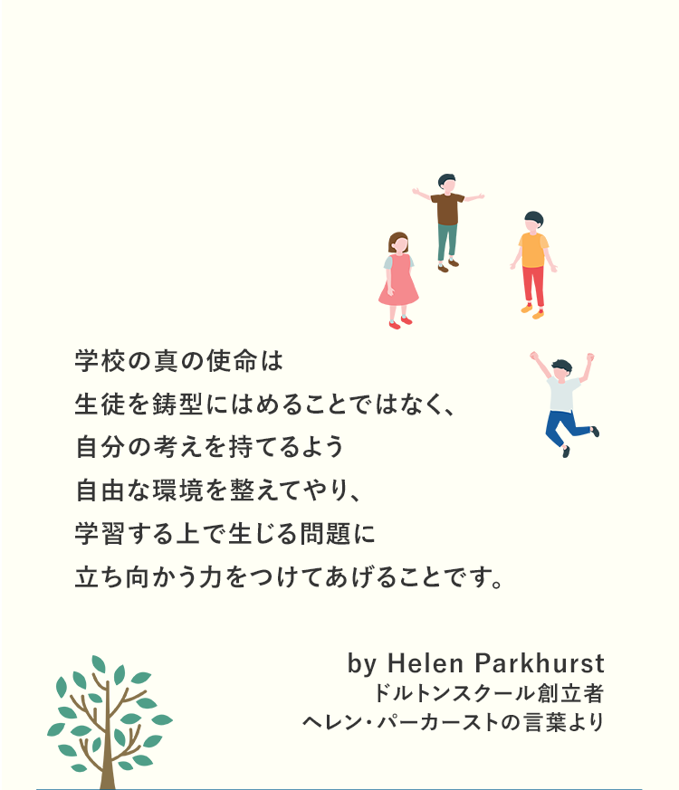 学校の真の使命は生徒を鋳型にはめることではなく、自分の考えを持てるよう自由な環境を整えてやり、学習する上で生じる問題に立ち向かう力をつけてあげることです。by Helen Parkhurst ドルトンスクール創立者ヘレン・パーカーストの言葉より