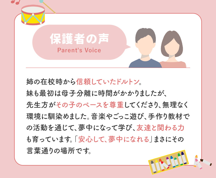保護者の声 姉の在校時から信頼していたドルトン。妹も最初は母子分離に時間がかかりましたが、先生方がその子のペースを尊重してください、無理なく環境になじめました。音楽やごっこ遊び、手作り教材での活動を通じて、夢中になって学び、友達と関わる力も育っています。「安心して夢中になれる」まさにその言葉通りの場所です。